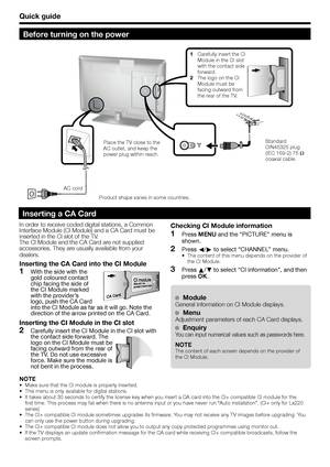 Page 10Quick guide
Before turning on the power
In order to receive coded digital stations, a Common 
Interface Module (CI Module) and a CA Card must be 
inserted in the CI slot of the TV.
The CI Module and the CA Card are not supplied 
accessories. They are usually available from your 
dealers.
Inserting the CA Card into the CI Module
  1With the side with the 
gold coloured contact 
chip facing the side of 
the CI Module marked 
with the provider’s 
logo, push the CA Card 
into the CI Module as far as it will...