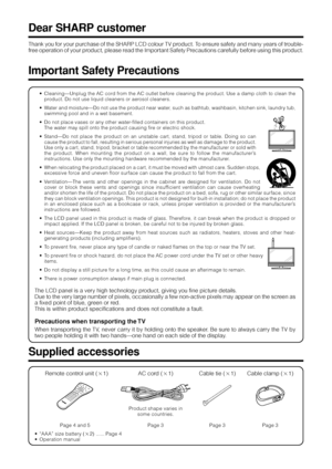 Page 42
Thank you for your purchase of the SHARP LCD colour TV product. To ensure safety and many years of trouble-
free operation of your product, please read the Important Safety Precautions carefully before using this product.
Dear SHARP customer
• Cleaning—Unplug the AC cord from the AC outlet before cleaning the product. Use a damp cloth to clean the
product. Do not use liquid cleaners or aerosol cleaners.
• Water and moisture—Do not use the product near water, such as bathtub, washbasin, kitchen sink,...