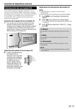 Page 21
Conexión de dispositivos externos
Introducción de una tarjeta CA
Para recibir programas digitales codificados, en la 
ranura CI de su televisor deben insertarse un módulo 
de interfaz común (módulo CI) y una tarjeta CA (Página 
8). El módulo CI y la tarjeta CA no son accesorios 
suministrados. Por lo general puede adquirirlos a 
través de su distribuidor.
Inserción de la tarjeta CA en el módulo CI
Con el lado con el chip de contacto de color 
dorado mirando hacia el lado del módulo CI 
marcado con el...