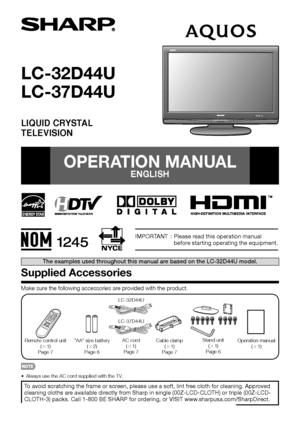 Page 11
IMPORTANT  :  Please read this operation manual before starting operating the equipment.
LC-32D44U
LC-37D44U
LIQUID CRYSTALTELEVISION
 
OPERATION MANUAL
ENGLISH
Supplied Accessories
Make sure the following accessories are provided with the product.
Remote control unit 
(g 1)
Page 7 “AA” size battery 
(g 2)
Page 8 AC cord
(g 1)
Page 7 Stand unit 
(g 1)
Page 6
Cable clamp 
(g 1)
Page 7 Operation manual 
(g 1)
To avoid scratching the frame or screen, please use a soft, lint free cloth for cleaning....