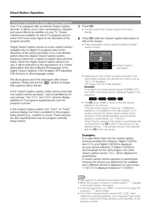 Page 1515
2
Air ANALOG
Audio : MONOCC : 1/2 CC1
Ratings : NONE
1/3 ENG 2/3 CC1 3/3 Text1 Off
Your TV is equipped with an internal Closed Caption 
decoder. It allows you to view conversations, narration 
and sound effects as subtitles on your TV. Closed 
Captions are available on some TV programs and on 
some VHS home video tapes at the discretion of the 
program provider.
Digital Closed Caption service is a new caption service 
available only on digital TV programs (also at the 
discretion of the service...