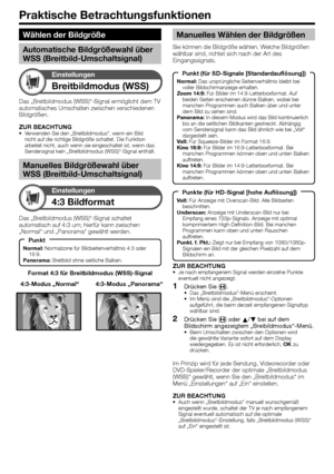 Page 32
Praktische Betrachtungsfunktionen
Breitbildmodus (WSS)
Einstellungen
Format 4:3 für Breitbildmodus (WSS)-Signal
4:3 Bildformat
Einstellungen
Das „Breitbildmodus (WSS)“-Signal schaltet 
automatisch auf 4:3 um; hierfür kann zwischen 
„Normal“ und „Panorama“ gewählt werden.4:3-Modus „Panorama“
4:3-Modus „Normal“
Das „Breitbildmodus (WSS)“-Signal ermöglicht dem TV 
automatisches Umschalten zwischen verschiedenen 
Bildgrößen.
ZUR BEACHTUNG
Verwenden Sie den „Breitbildmodus“, wenn ein Bild 
nicht auf die...