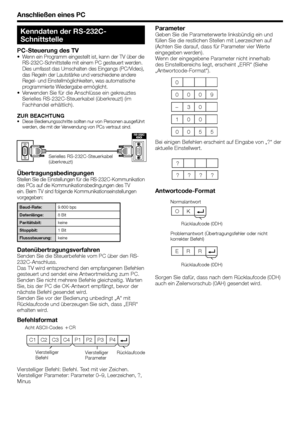 Page 40
Anschließen eines PC
C1 C2 C3 C4 P1  P2  P3  P4
ÜbertragungsbedingungenStellen Sie die Einstellungen für die RS-232C-Kommunikation 
des PCs auf die Kommunikationsbedingungen des TV 
ein. Beim TV sind folgende Kommunikationseinstellungen 
vorgegeben:
Baud-Rate:9.600 bps
Datenlänge: 8 Bit
Paritätsbit: keine
Stoppbit: 1 Bit
Flusssteuerung: keine
DatenübertragungsverfahrenSenden Sie die Steuerbefehle vom PC über den RS-
232C-Anschluss.
Das TV wird entsprechend den empfangenen Befehlen 
gesteuert und sendet...