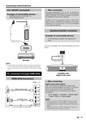 Page 17Connecting external devices
NOTE
In cases when the decoder needs to receive a signal from 
the TV, make sure to select the appropriate input terminal 
to which the decoder is connected in “Input Source” (Page 
10). •
SCART connection
Example of connectable devices
● VCR ● Decoder (only SCART 1)
● DVD player/recorder
HDMI (DVI) Connection
ø 3,5 mm stereo mini jack cableHDMI 1 or 2
HDMI-certified cable
DVI/HDMI Cable
PC connection through HDMI (DVI)
LC-37DH77E_ES.indd 162008/12/16 13:50:06
SCART  1
(AV /...