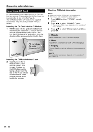 Page 18Connecting external devices
Inserting a CA Card
In order to receive coded digital stations, a Common 
Interface Module (CI Module) and a CA Card must be 
inserted in the CI slot of the TV (Page 8).
The CI Module and the CA Card are not supplied 
accessories. They are usually available from your 
dealers.
Inserting the CA Card into the CI Module
With the side with the gold coloured contact 
chip facing the side of the CI Module marked 
with the provider’s logo, push the CA Card 
into the CI Module as far...