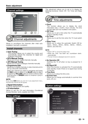 Page 21Basic adjustment
This adjustment allows you to set or to display the 
following functions: Clock, Off / On Timer and Sleep 
Timer.
● ● Clock
This function allows you to display the clock 
information (day / month / hour/ minute). The time 
and the date can’t be modified in this option. 
● ● Off Timer
Allows you to set a time when the TV automatically 
enters in standby mode.
● ● On Timer
Allows you to set the time when the TV must switch 
on.
● Sleep Timer
Allows you to setup the automatic Switch Off...