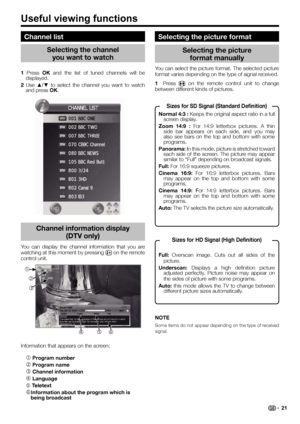 Page 23You can display the channel information that you are 
watching at this moment by pressing p on the remote 
control unit.
Information that appears on the screen:
c Program number
d Program name
e Channel information
f Language
g Teletext
hInformation about the program which is 
being broadcast
Channel list
Selecting the channel 
you want to watch Selecting the picture 
format manually
You can select the picture format. The selected picture 
format varies depending on the type of signal received.
1 Press f...