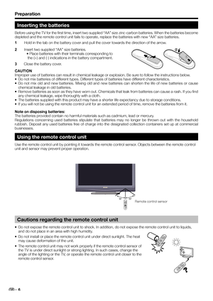 Page 8Preparation
Inserting the batteries
Before using the TV for the first time, insert two supplied “AA” size zinc-carbon batteries. When the batteries become 
depleted and the remote control unit fails to operate, replace the batteries with new “AA” size batteries.
1 Hold in the tab on the battery cover and pull the cover towards the direction of the arrow.
2 Insert two supplied “AA” size batteries.
• Place batteries with their terminals corresponding to
 the (+) and (-) indications in the battery...