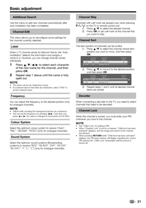 Page 23
 21
Basic adjustment
Additional Search
Use this menu to add new channels automatically after 
auto installation has been completed.
Channel Edit
This menu allows you to reconfigure some settings for 
the channel currently selected.
Label
When a TV channel sends its Network Name, the “Auto 
Installation” detects the information and assigns a 
name to it. However, you can change channel names 
individually.
Press a/b/c/d  to select each character 
of the new name for the channel, and then 
press  ;....