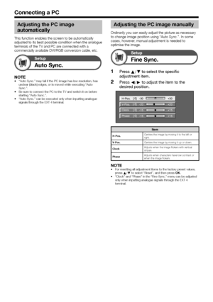 Page 28
 26
Connecting a PC
Adjusting the PC image 
automatically
This function enables the screen to be automatically 
adjusted to its best possible condition when the analogue 
terminals of the TV and PC are connected with a 
commercially available DVI/RGB conversion cable, etc.
Auto Sync.
Setup
NOTE“Auto Sync.” may fail if the PC image has low resolution, has 
unclear (black) edges, or is moved while executing “Auto 
Sync.”.
Be sure to connect the PC to the TV and switch it on before 
starting “Auto Sync.”....