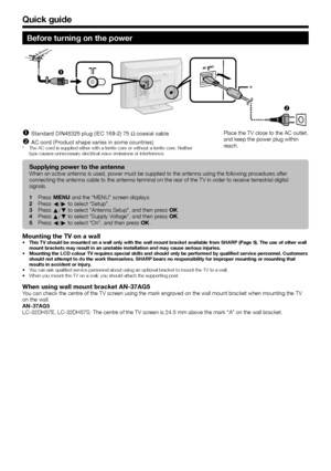 Page 10
 8
Quick guide
Before turning on the power

*
Standard DIN45325 plug (IEC 169-2) 75 q coaxial cable
AC cord (Product shape varies in some countries)
The AC cord is supplied either with a ferrite core or without a ferrite core. Neither 
type causes unnecessary electrical wave emissions or interference.
n
o
*
Place the TV close to the AC outlet, 
and keep the power plug within 
reach.
Supplying power to the antennaWhen an active antenna is used, power must be supplied to the antenna us\
ing the...