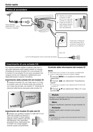 Page 10Guida rapida
Prima di accendere
1 Inserire con cautela 
il modulo CI nello 
slot CI con il lato del 
contatto sul davanti.
2 Il logo sul modulo CI 
deve essere esposto 
verso l’esterno dal 
retro del televisore.
Cavo CAPosizionare il televisore 
vicino alla presa CA di 
corrente e mantenere la 
spina a poca distanza. Presa standard 
DIN45325 (IEC 169-2) 
75 
 cavo coassiale
La forma dell’apparato varia a seconda del paese.
Per ricevere emittenti digitali codificate nello slot CI 
del vostro televisore...