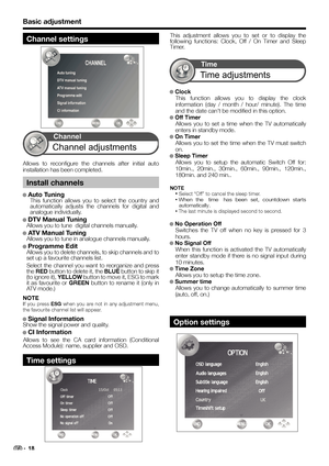 Page 20Basic adjustment
This adjustment allows you to set or to display the 
following functions: Clock, Off / On Timer and Sleep 
Timer.
● ● Clock
This function allows you to display the clock 
information (day / month / hour/ minute). The time 
and the date can’t be modified in this option. 
● ● Off Timer
Allows you to set a time when the TV automatically 
enters in standby mode.
● ● On Timer
Allows you to set the time when the TV must switch 
on.
● Sleep Timer
Allows you to setup the automatic Switch Off...