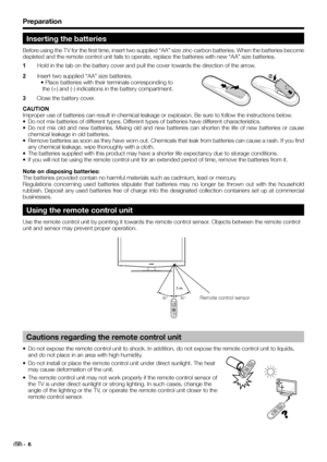 Page 8Preparation
Inserting the batteries
Before using the TV for the first time, insert two supplied “AA” size zinc-carbon batteries. When the batteries become 
depleted and the remote control unit fails to operate, replace the batteries with new “AA” size batteries.
1 Hold in the tab on the battery cover and pull the cover towards the direction of the arrow.
2 Insert two supplied “AA” size batteries.
• Place batteries with their terminals corresponding to
 the (+) and (-) indications in the battery...