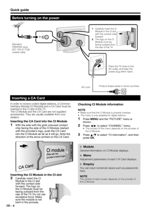 Page 10Quick guide
Before turning on the power
In order to receive coded digital stations, a Common 
Interface Module (CI Module) and a CA Card must be 
inserted in the CI slot of the TV.
The CI Module and the CA Card are not supplied 
accessories. They are usually available from your 
dealers.
Inserting the CA Card into the CI Module
  1With the side with the gold coloured contact 
chip facing the side of the CI Module marked 
with the provider’s logo, push the CA Card 
into the CI Module as far as it will go....