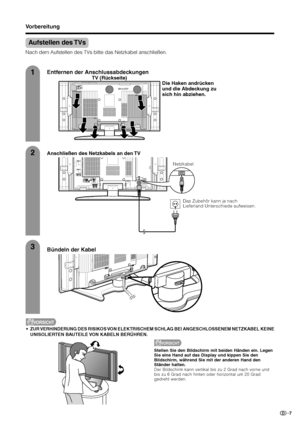 Page 97
TV (Rückseite)
Aufstellen des TVs
Nach dem Aufstellen des TVs bitte das Netzkabel anschließen.
Anschließen des Netzkabels an den TV
1
2
3
Entfernen der Anschlussabdeckungen
Bündeln der Kabel
VORSICHT
•ZUR VERHINDERUNG DES RISIKOS VON ELEKTRISCHEM SCHLAG BEI ANGESCHLOSSENEM NETZKABEL KEINE
UNISOLIERTEN BAUTEILE VON KABELN BERÜHREN.
Die Haken andrücken
und die Abdeckung zu
sich hin abziehen.
Netzkabel
VORSICHT
Stellen Sie den Bildschirm mit beiden Händen ein. Legen
Sie eine Hand auf das Display und...