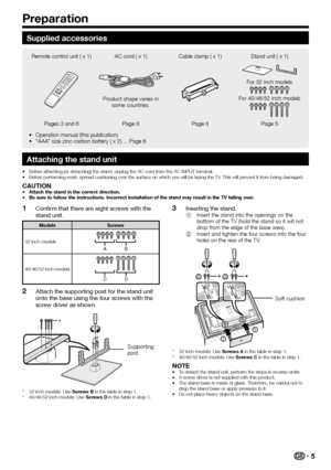 Page 75
Supplied accessories
Remote control unit ( x 1) AC cord ( x 1)Cable clamp ( x 1)Stand unit ( x 1)
Product shape varies in 
some countries.
For 32 inch models
For 40/46/52 inch models
Pages 3 and 6 Page 8Page 8Page 5
Operation manual (this publication)
“AAA” size zinc-carbon battery ( x 2) ... Page 6
•
•
Attaching the stand unit
Before attaching (or detaching) the stand, unplug the AC cord from the AC INPUT terminal.
Before performing work, spread cushioning over the surface on which you will be laying...