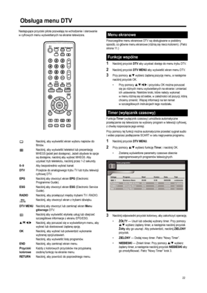 Page 24
22
Następuj ące przyciski pilota pozwalaj ą na wchodzenie i sterowanie 
w cyfrowych menu wy świetlanych na ekranie telewizora. 
Poszczególne menu ekranowe DTV są obs ługiwane w podobny 
sposób, co g łówne menu ekranowe (ró żni ą si ę nieco kolorem). (Patrz 
strona 11.)
1Naci śnij przycisk DTV aby uzyska ć dost ęp do menu trybu DTV. 
2Naci śnij przycisk DTV MENU aby wy świetli ć ekran menu DTV. 
3Przy pomocy S/T wybierz  żądan ą pozycj ę menu, a nast ępnie 
naci śnij przycisk OK. 
• Przy pomocy 
S/T/W/X...