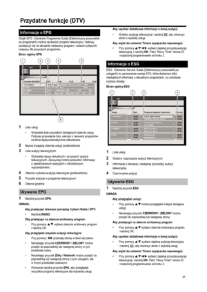 Page 28
26
Dzięki EPG - Electronic Programme Guide (Elektroniczny przewodnik 
po programach) mo żna sprawdzi ć program telewizyjny i radiowy, 
prze łączy ć si ę na aktualnie nadawany program i ustawi ć wy łącznik 
czasowy dla przysz łych programów.
Ekran ogólny EPG
1Lista us ług
•Wy świetla list ę wszystkich dost ępnych obecnie us ług. 
Podczas przewijania listy, wiersze z nazwami programów 
na li ście b ędą automatycznie od świe żane.
2Nazwa trwaj ącej obecnie us ługi (pod świetlona)
3Lista audycji...