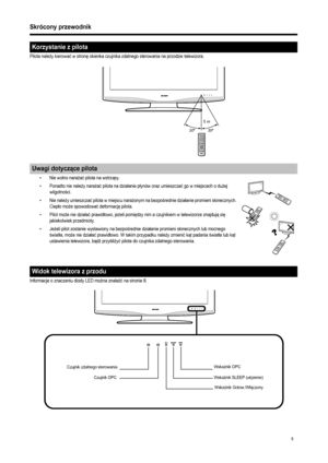 Page 7
5
Skrócony przewodnik
Pilota należy kierowa ć w stron ę okienka czujnika zdalnego sterowania na przodzie telewizora. 
• Nie wolno nara ża ć pilota na wstrz ąsy. 
• Ponadto nie nale ży nara ża ć pilota na dzia łanie p łynów oraz umieszcza ć go w miejscach o du żej 
wilgotno ści. 
• Nie nale ży umieszcza ć pilota w miejscu nara żonym na bezpo średnie dzia łanie promieni s łonecznych. 
Ciep ło mo że spowodowa ć deformacj ę pilota. 
• Pilot mo że nie dzia ła ć prawid łowo, je żeli pomi ędzy nim a czujnikiem...