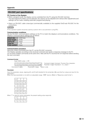 Page 5553
RS-232C port specifications
Return code Command 4-digits Parameter 4-digits
PC Control of the System
• When a program is set, the display can be controlled from the PC using the RS-232C terminal.
The input signal (PC/video) can be selected, the volume can be adjusted and various other adjustments and
settings can be made, enabling automatic programmed playing.
• Attach an RS-232C cable cross-type (commercially available) to the supplied Din/D-sub RS-232C for the
connections.
NOTE
• This operation...