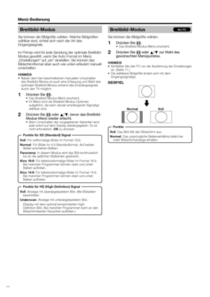 Page 22
 20
Menü-Bedienung
Breitbild-Modus
Sie können die Bildgröße wählen.Drücken Sie  f.
•  Das Breitbild-Modus-Menü erscheint.
Drücken Sie 
f oder 
a/
b  zur Wahl des 
gewünschten Menüpunktes.
HINWEIS
•  Schließen Sie den PC vor der Ausführung der Einstellungen 
an. (Seite 11.)
•  Die wählbare Bildgröße ändert sich mit dem  Eingangssignaltyp.
BEISPIEL
1
2
Nur PC
Voll : Das Bild füllt den Bildschirm aus.
Normal : Das ursprüngliche Seitenverhältnis bleibt bei 
voller Bildschirmanzeige erhalten.
Normal Voll...