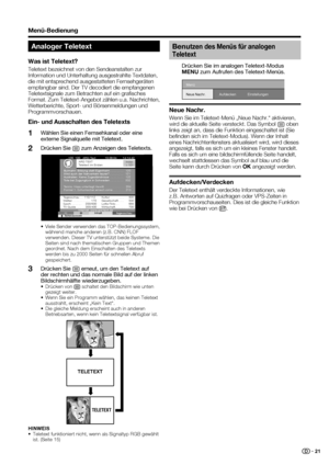 Page 23
 21
Analoger Teletext
Was ist Teletext?
Teletext bezeichnet von den Sendeanstalten zur 
Information und Unterhaltung ausgestrahlte Textdaten, 
die mit entsprechend ausgestatteten Fernsehgeräten 
empfangbar sind. Der TV decodiert die empfangenen 
Teletextsignale zum Betrachten auf ein graﬁ sches 
Format. Zum Teletext-Angebot zählen u.a. Nachrichten, 
Wetterberichte, Sport- und Börsenmeldungen und 
Programmvorschauen.
Ein- und Ausschalten des Teletexts
Wählen Sie einen Fernsehkanal oder eine 
externe...