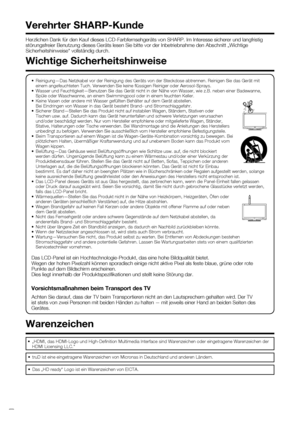 Page 4
 2
Herzlichen Dank für den Kauf dieses LCD-Farbfernsehgeräts von SHAR\
P. Im Interesse sicherer und langfristig 
störungsfreier Benutzung dieses Geräts lesen Sie bitte vor der Inb\
etriebnahme den Abschnitt „Wichtige 
Sicherheitshinweise“ vollständig durch.
Verehrter SHARP-Kunde
•  Reinigung—Das Netzkabel vor der Reinigung des Geräts von der Steck\
dose abtrennen. Reinigen Sie das Gerät mit einem angefeuchteten Tuch. Verwenden Sie keine ﬂ üssigen Reiniger oder Aerosol-Sprays.
•  Wasser und...