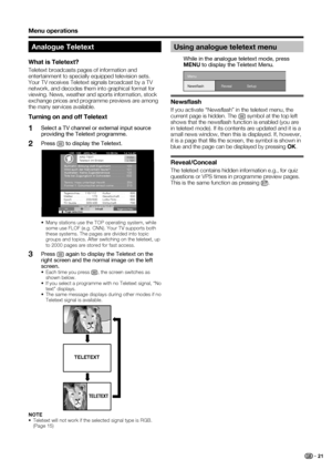 Page 23
 21
Menu operations
Analogue Teletext
What is Teletext?
Teletext broadcasts pages of information and 
entertainment to specially equipped television sets. 
Your TV receives Teletext signals broadcast by a TV 
network, and decodes them into graphical format for 
viewing. News, weather and sports information, stock 
exchange prices and programme previews are among 
the many services available.
Turning on and off Teletext
Select a TV channel or external input source 
providing the Teletext programme.
Press...