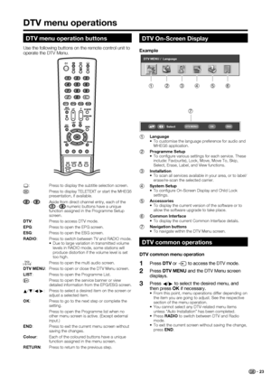 Page 25
 23
DTV On-Screen Display
Example
1 Language
•  To customise the language preference for audio and MHEG5 application.
2  Programme Setup
•  To conﬁ gure various settings for each service. These 
include: Fav(ourite), Lock, Move, Move To, Skip, 
Select, Erase, Label, and View functions. 
3  Installation
•  To scan all services available in your area, or to label/
erase/re-scan the selected carrier.
4  System Setup
•  To conﬁ gure On-Screen Display and Child Lock 
settings. 
5  Accessories
•  To display...