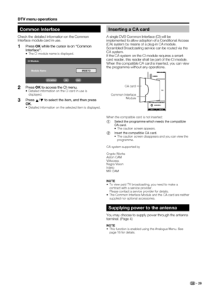 Page 31
 29
DTV menu operations
Inserting a CA card 
A single DVB Common Interface (CI) will be 
implemented to allow adoption of a Conditional Access 
(CA) system by means of a plug-in CA module.
Scrambled Broadcasting service can be routed via the 
CA system.
If the CA system on the CI module requires a smart-
card reader, this reader shall be part of the CI module.
When the compatible CA card is inserted, you can view 
the programme without any operations.
Supplying power to the antenna
You may choose to...