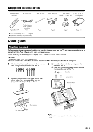 Page 5
 3
Conﬁ rm that there are 8 screws (4 short screws 
and 4 long screws) supplied with the TV.
Attach the two parts of the stand unit to each 
other using the 4 screws and the hex key 
(supplied with the product) as shown.1
21  Insert the stand into the openings on the 
bottom of the TV.
  2 Insert and tighten the 4 long screws into the 
4 holes on the rear of the TV.3
Supplied accessories
Remote control 
unit ( g1) AC cord (
g1)
Pages 6 and 7 Product shape 
varies in some  countries.Page 4
•  “AAA” size...