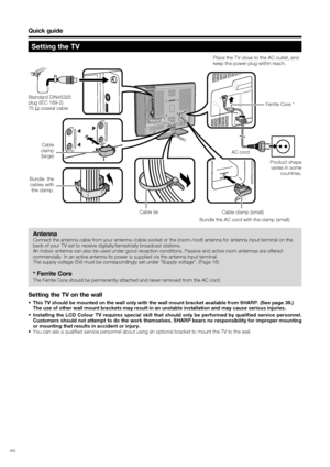 Page 6
 4
Bundle the AC cord with the clamp (small).
Quick guide
Setting the TV
Standard DIN45325 
plug (IEC 169-2)
75 q coaxial cable
Antenna
Connect the antenna cable from your antenna-/cable socket or the (room-\
/roof) antenna for antenna input terminal on the 
back of your TV set to receive digitally/terrestrially broadcast station\
s.
An indoor antenna can also be used under good reception conditions. Pass\
ive and active room antennas are offered 
commercially. In an active antenna its power is supplied...