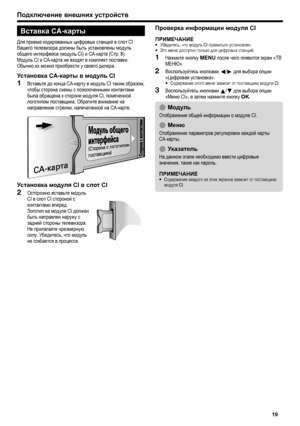 Page 21
подключение внешних устройств
Вставка CA-карты
Для приема кодированных цифровых станций в слот CI Вашего телевизора должны быть установлены модуль общего интерфейса (модуль CI) и CA-карта (Стр. 8).Модуль CI и CA-карта не входят в комплект поставки. Обычно их можно приобрести у своего дилера.
установка CA-карты в модуль CI
Вставьте до конца CA-карту в модуль CI таким образом, чтобы сторона схемы с позолоченными контактами была обращена к стороне модуля CI, помеченной логотипом поставщика. Обратите...