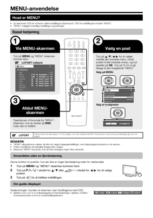 Page 2422
Hvad er MENU?
Du skal hente OSD for at kunne udføre indstillinger på fjernsynet. OSD for indstillingerne hedder ”MENU”.
”MENU” muliggør forskellige indstillinger og justeringer.
Basal betjening
Vis MENU-skærmen
Tryk på @ og ”MENU”-skærmen 
kommer frem.
LCFONT indlejretBillede
OPC[Fra]
Baglys
Kontrast
Lysstyrke
Farve
Tone
Skarphed
Avanceret
NulstilDYNAMISK
Afslut MENU- skærmen
Operationen vil forsvinde fra ”MENU”-
skærmen, hvis du trykker på >, 
inden den er fuldført.
Vælg en post
Tryk på a/b/c/d for...