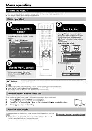 Page 2422
What is the MENU?
You need to call up the OSD to perform settings for the TV. The OSD for the settings is called “MENU”.
The “MENU” enables various settings and adjustments.
Basic operation
Display the MENU screen
Press @ and the “MENU” screen 
displays.
LCFONT embeddedPicture
OPC [Off]
Backlight
Contrast
Brightness
Colour
Tint
Sharpness
Advanced
ResetDYNAMIC
Exit the MENU screen
The operation will exit the “MENU” 
screen if you press > before it is 
completed.
Select an item
Press a/b/c/d to...