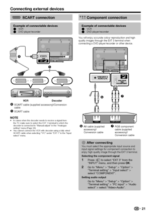 Page 23
SCART connection
Example of connectable devicesVCR
DVD player/recorder
E
E


VCR Decoder
SCART cable (supplied accessory)/Conversion 
cable
SCART cable


NOTEIn cases when the decoder needs to receive a signal from 
the TV, make sure to select the EXT 1 terminal to which the 
decoder is connected in “Manual adjust” in the “Analogue 
setting” menu (Page 32).
You cannot connect the VCR with decoder using a fully wired 
SCART cable when selecting “Y/C” under “EXT 1” in the “Input \
select”...