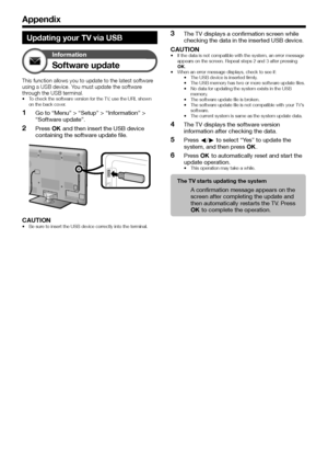 Page 54
Appendix
Updating your TV via USB
Information
Software update
This function allows you to update to the latest software using a USB device. You must update the software 
through the USB terminal.
To check the software version for the TV, use the URL shown 
on the back cover.
Go to “Menu” > “Setup” > “Information” > 
“Software update”.
Press ; and then insert the USB device 
containing the software update file.
CAUTIONBe sure to insert the USB device correctly into the terminal.
•
1
2
•
The TV...