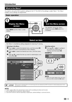 Page 7
What is the Menu?
You need to call up the OSD to perform settings for the TV. The OSD for the settings is called “Menu”. The “Menu” 
enables various settings and adjustments.
Basic operation
Display the Menu screen
Press @ and the “Menu” screen 
displays.
Exit the Menu screen
The operation will exit the “Menu” 
screen if you press > before it is 
completed.
Select an item
The “Menu” is classified by setting categories for improving TV viewing.
Selecting in the Menu Press c/d to select the desired...