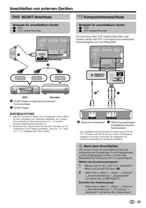 Page 25


SCART-Anschluss
Beispiele für anschließbare GeräteVCRDVD-Spieler/RecorderEE


VCRDecoder
SCART-Kabel (mitgeliefertes Zubehör)/Konverterkabel
SCART-Kabel


ZUR BEACHTUNGFalls der Decoder ein Signal vom TV empfangen muss, wählen Sie bitte unbedingt unter „Manuelle Einstellung“ des „Analog-Tuner-Einstellung“-Menüs die Buchse EXT 1, an die der Decoder angeschlossen ist (Seite 34).Sie können den Videorecorder mit Decoder nicht über ein voll verdrahtetes SCART-Kabel anschließen, wenn Sie „Y/C“...