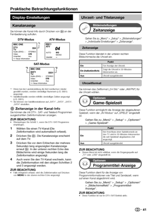 Page 43


Display-Einstellungen
Kanalanzeige
Sie können die Kanal-Info durch Drücken von p an der Fernbedienung aufrufen.
DTV-ModusATV-Modus
Audio (ENG)STEREOVideoUntertitelAus>> Neue Information
MONOAUTO
Untertitel
SAT-Modus
Audio (ENG)STEREOVideoUntertitelAus>> Neue Information
Wenn bei der Landeinstellung die fünf nordischen Länder gewählt wurden, werden vierstellige Nummern (z.B. 0001) angezeigt.Satellitenkanäle werden mithilfe vierstelliger Zahlen angezeigt (z.B. 0001).Sie können vier...