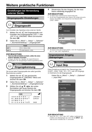 Page 44


Einstellungen bei Verwendung 
externer Geräte
Eingangsquelle-Einstellungen
Optionen
Eingangswahl
Zum Einstellen des Signaltyps eines externen Geräts.
Wählen Sie mit b die Eingangsquelle zum Einstellen des Eingangssignals („EXT 1“ oder „EXT 3“) im „EINGANG“-Menü und drücken Sie dann ;.
Gehen Sie zu „Menü“ > „Setup“ > „Optionen“ > „Buchseneinstellung“ > „Eingangswahl“.
Punkt
EXT 1Y/C, FBAS, RGB
EXT 3COMPONENTE, RGB
ZUR BEACHTUNGFalls kein Bild (Farbbild) erscheint, sollten Sie einen anderen...