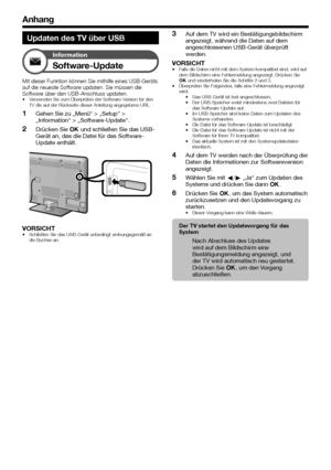 Page 56


Anhang
Updaten des TV über USB
Information
Software-Update
Mit dieser Funktion können Sie mithilfe eines USB-Geräts auf die neueste Software updaten. Sie müssen die Software über den USB-Anschluss updaten.Verwenden Sie zum Überprüfen der Software-Version für den TV die auf der Rückseite dieser Anleitung angegebene URL.
Gehen Sie zu „Menü“ > „Setup“ > „Information“ > „Software-Update“.
Drücken Sie ; und schließen Sie das USB-Gerät an, das die Datei für das Software-Update enthält....