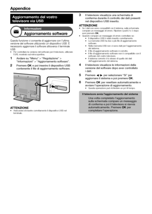 Page 5654
Appendice
Aggiornamento del vostro 
televisore via USB
Informazioni
Aggiornamento software
Questa funzione vi consente di aggiornare con l’ultima 
versione del software utilizzando un dispositivo USB. È 
necessario aggiornare il software attraverso il terminale 
USB.
Per controllare la versione del software per il televisore, utilizzare 
l’URL mostrato sul retrocopertina.
Andare su “Menu” > “Regolazione” > 
“Informazioni” > “Aggiornamento software”.
Premere ; e poi inserire il dispositivo USB...