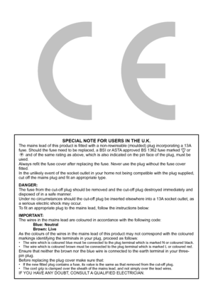 Page 2SPECIAL NOTE FOR USERS IN THE U.K.
The mains lead of this product is fitted with a non-rewireable (moulded) plug incorporating a 13A 
fuse. Should the fuse need to be replaced, a BSI or ASTA approved BS 1362 fuse marked 
 or 
ASA and of the same rating as above, which is also indicated on the pin face of the plug, must be 
used.
Always refit the fuse cover after replacing the fuse. Never use the plug without the fuse cover 
fitted.
In the unlikely event of the socket outlet in your home not being...