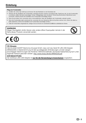 Page 53
Pflege der Frontscheibe
•	Schalten
WARNUNGWegen	Brandgefahr	dürfen	Kerzen	oder	andere	offene	Feuerquellen	niemals	in	der	Nähe	dieses	Produkts	verwendet	werden.
								
CE-Hinweis:Hiermit	erklärt	SHARP	Electronics	(Europe)	GmbH,	dass	sich	das	Gerät	W-LAN	USB-Adapter	(WN85228B)	in	Übereinstimmung	mit	den	grundlegenden	Anforderungen	und	den	übrigen	einschlägigen	Bestimmungen	der	Richtlinie	1999/5/EG	befindet.	Die	Konformitätserklärung	kann	unter	folgender	Adresse	gefunden	werden:...