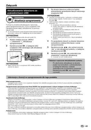 Page 4543
Załącznik
Aktualizowanie telewizora za 
pośrednictwem USB
Ustawienia
Aktualizacja oprogramowania
Funkcja ta umożliwia aktualizację do najnowszej 
wersji oprogramowania przy użyciu urządzenia USB. 
Oprogramowanie należy zaktualizować za pomocą 
złącza USB.
W celu sprawdzenia wersji oprogramowania telewizora należy 
skorzystać z adresu URL znajdującego się na tylnej okładce.
OSTRZEŻENIEFunkcja ta jest dostępna tylko dla serii modeli 705.
Wybierz kolejno pozycje „MENU” 
> „Ustawienia” > „Aktualizacja...