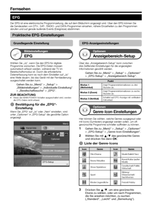 Page 20


Fernsehen
EPG
Der EPG ist eine elektronische Programmzeitung, die auf dem Bildschirm angezeigt wird. Über den EPG können Sie die Sendezeiten von DTV-, SAT-, RADIO- und DATA-Programmen einsehen, nähere Einzelheiten zu den Programmen abrufen und auf gerade laufende Events (Ereignisse) abstimmen.
Praktische EPG-Einstellungen
Grundlegende Einstellung
Bildeinstellungen
EPG
Wählen Sie „Ja“, wenn Sie den EPG für digitale Programme wünschen. Die EPG-Daten müssen automatisch erfasst werden, während...