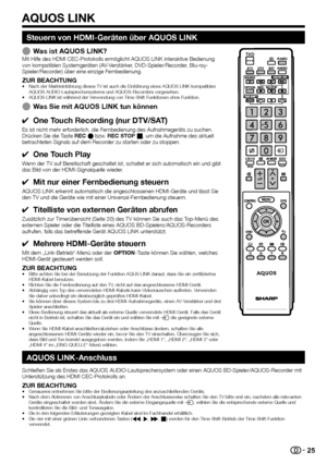 Page 27


Steuern von HDMI-Geräten über AQUOS LINK
Was ist AQUOS LINK?Mit Hilfe des HDMI CEC-Protokolls ermöglicht AQUOS LINK interaktive Bedienung von kompatiblen Systemgeräten (AV-Verstärker, DVD-Spieler/Recorder, Blu-ray-Spieler/Recorder) über eine einzige Fernbedienung.
ZUR BEACHTUNGNach der Markteinführung dieses TV ist auch die Einführung eines A\
QUOS LINK-kompatiblen AQUOS AUDIO-Lautsprechersystems und AQUOS-Recorders vorgesehen.AQUOS LINK ist während der Verwendung von Time Shift-Funktionen...