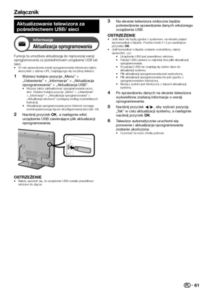 Page 6361
Załącznik
Aktualizowanie telewizora za 
pośrednictwem USB/ sieci
Informacje
Aktualizacja oprogramowania
Funkcja ta umożliwia aktualizację do najnowszej wersji oprogramowania za pośrednictwem urządzenia USB lub sieci.•	W celu sprawdzenia wersji oprogramowania telewizora należy skorzystać z adresu URL znajdującego się na tylnej okładce.
 1Wybierz kolejno pozycje „Menu” > „Ustawienia” > „Informacje” > „Aktualizacja oprogramowania” > „Aktualizacja USB”.•	Możesz także zaktualizować oprogramowanie przez...